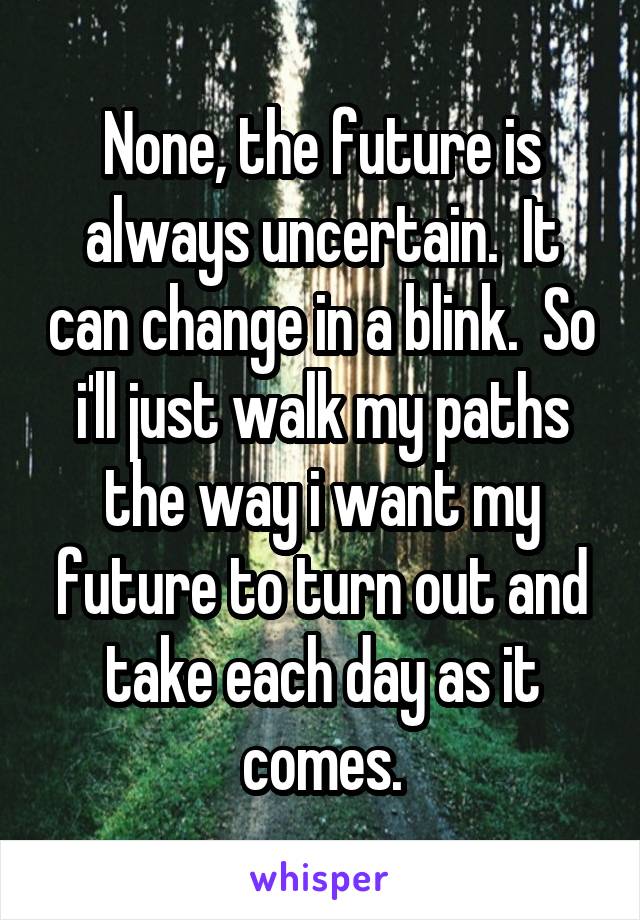 None, the future is always uncertain.  It can change in a blink.  So i'll just walk my paths the way i want my future to turn out and take each day as it comes.