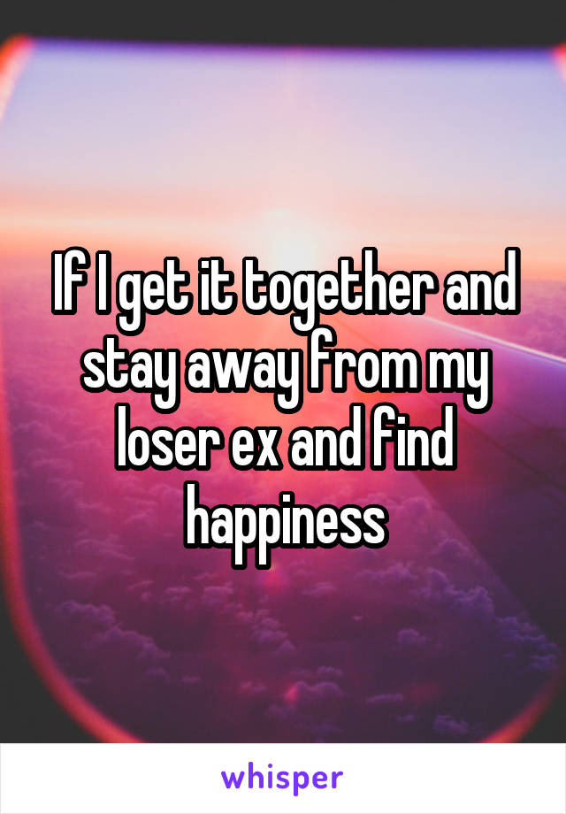 If I get it together and stay away from my loser ex and find happiness