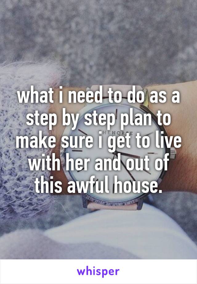 what i need to do as a step by step plan to make sure i get to live with her and out of this awful house.