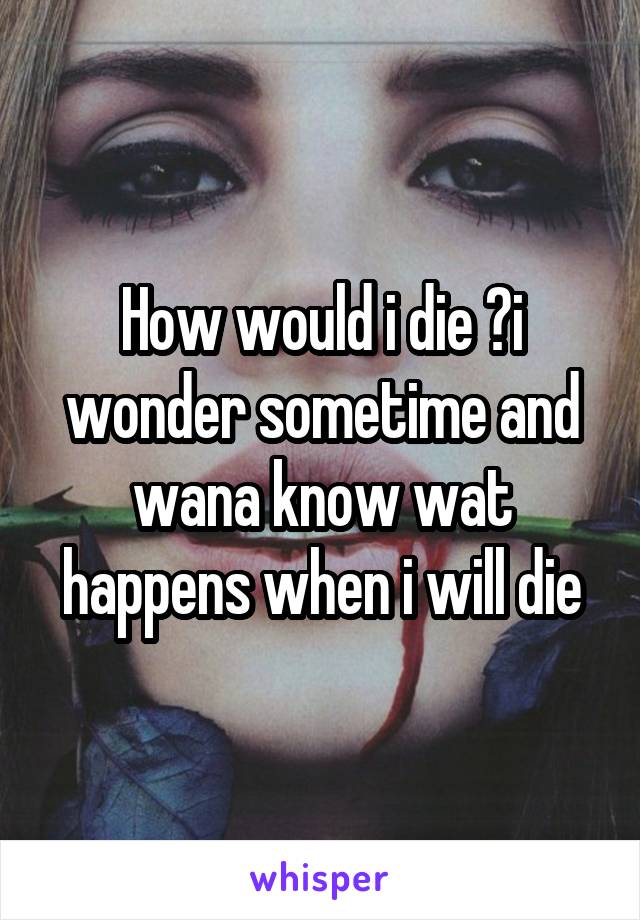 How would i die ?i wonder sometime and wana know wat happens when i will die