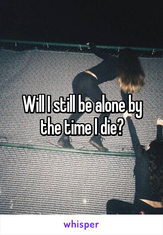 Will I still be alone by the time I die?