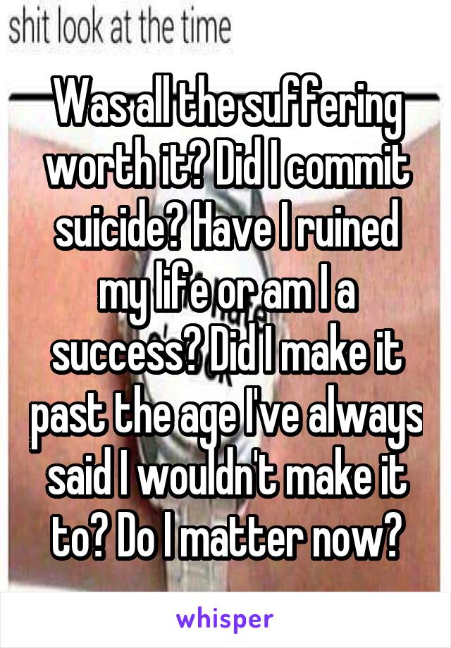 Was all the suffering worth it? Did I commit suicide? Have I ruined my life or am I a success? Did I make it past the age I've always said I wouldn't make it to? Do I matter now?