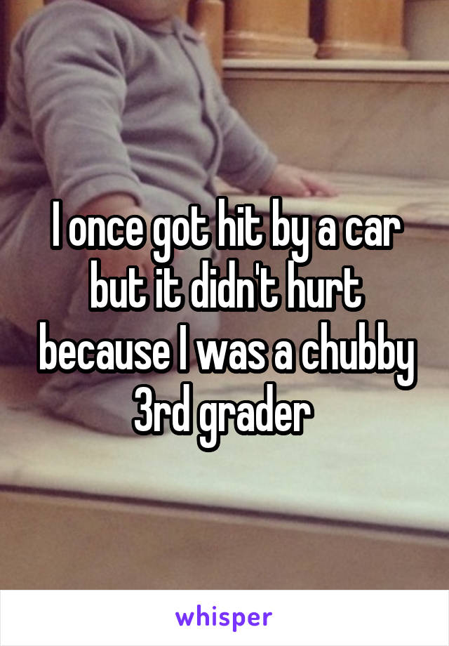 I once got hit by a car but it didn't hurt because I was a chubby 3rd grader 