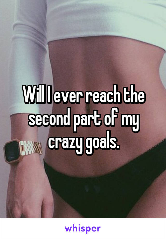 Will I ever reach the second part of my crazy goals.