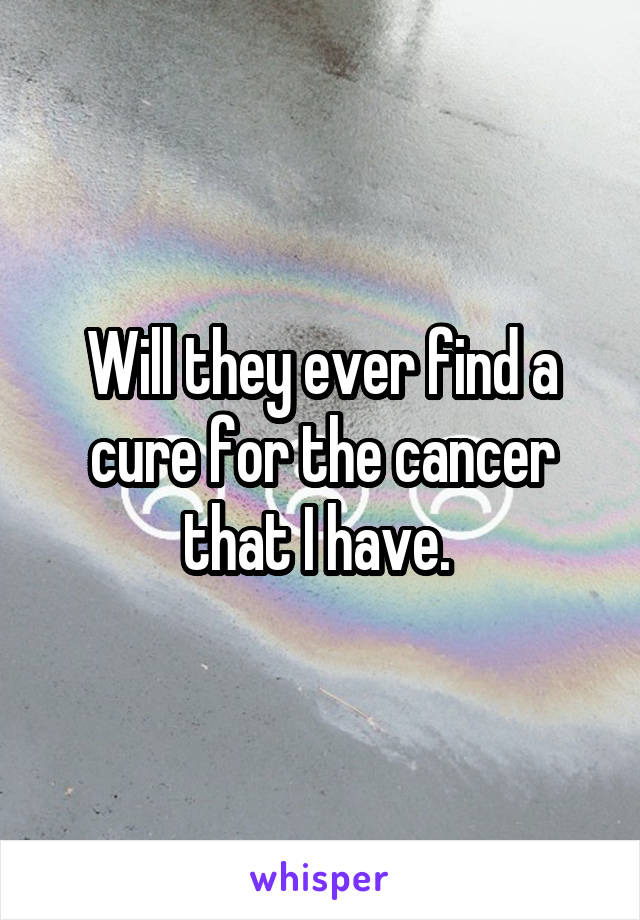 Will they ever find a cure for the cancer that I have. 