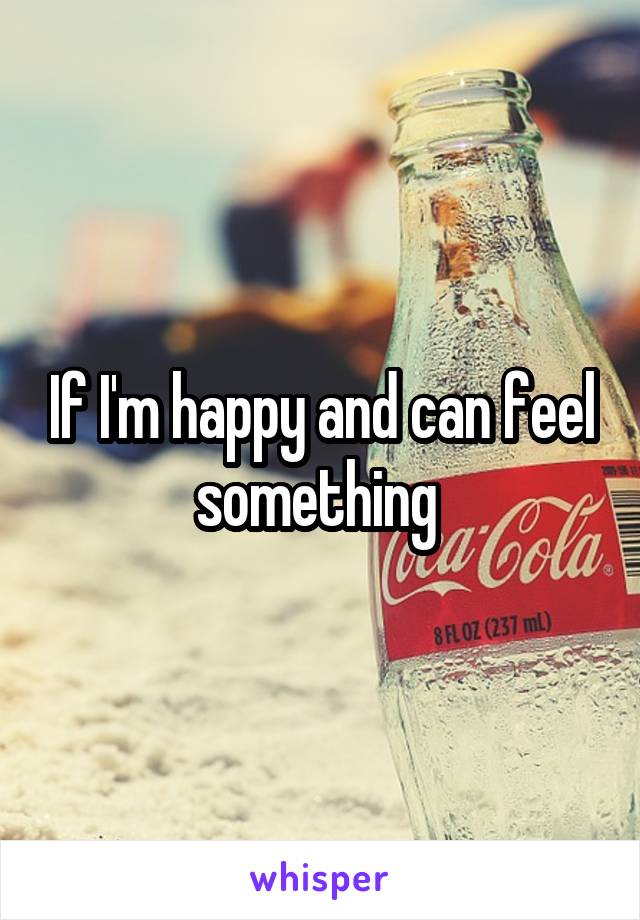 If I'm happy and can feel something 