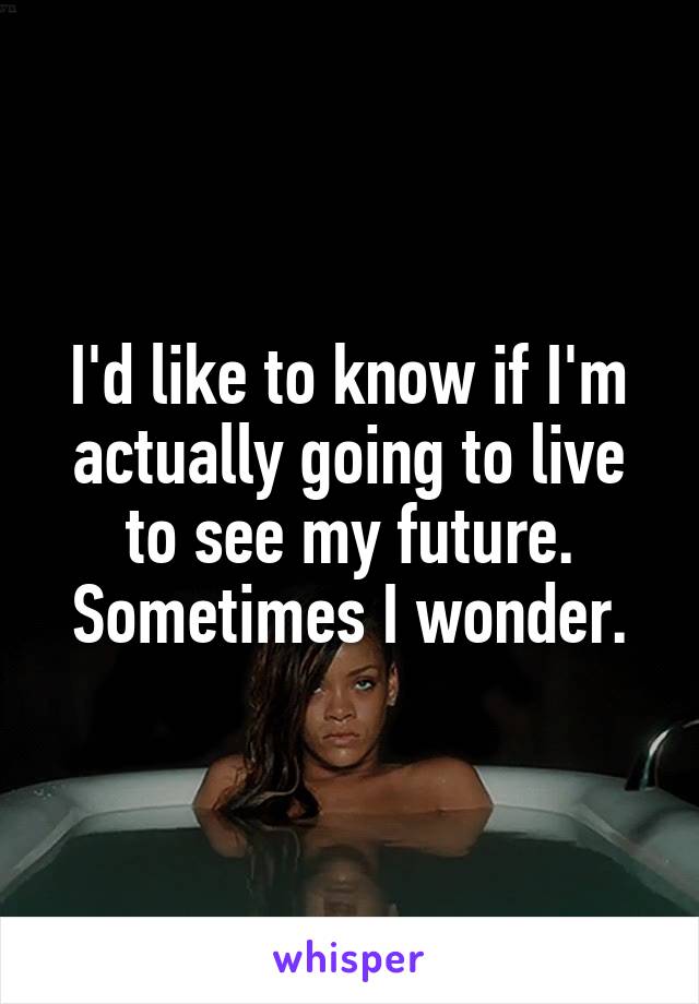 I'd like to know if I'm actually going to live to see my future. Sometimes I wonder.