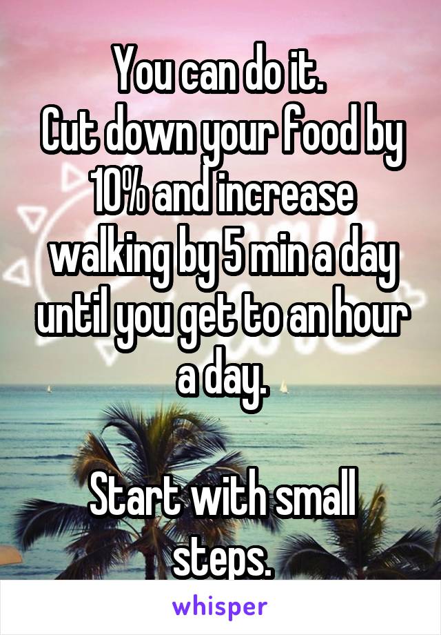 You can do it. 
Cut down your food by 10% and increase walking by 5 min a day until you get to an hour a day.

Start with small steps.