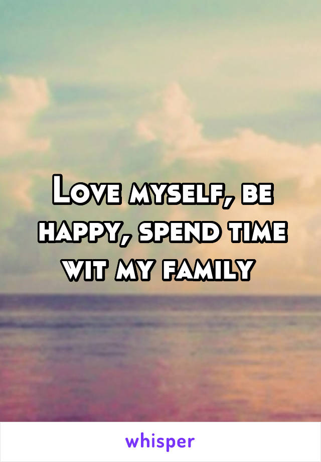 Love myself, be happy, spend time wit my family 