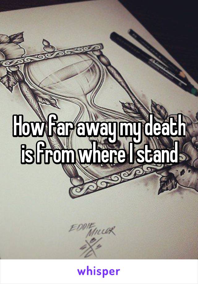 How far away my death is from where I stand