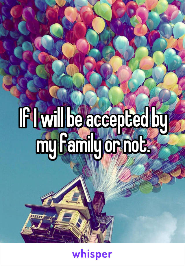 If I will be accepted by my family or not.