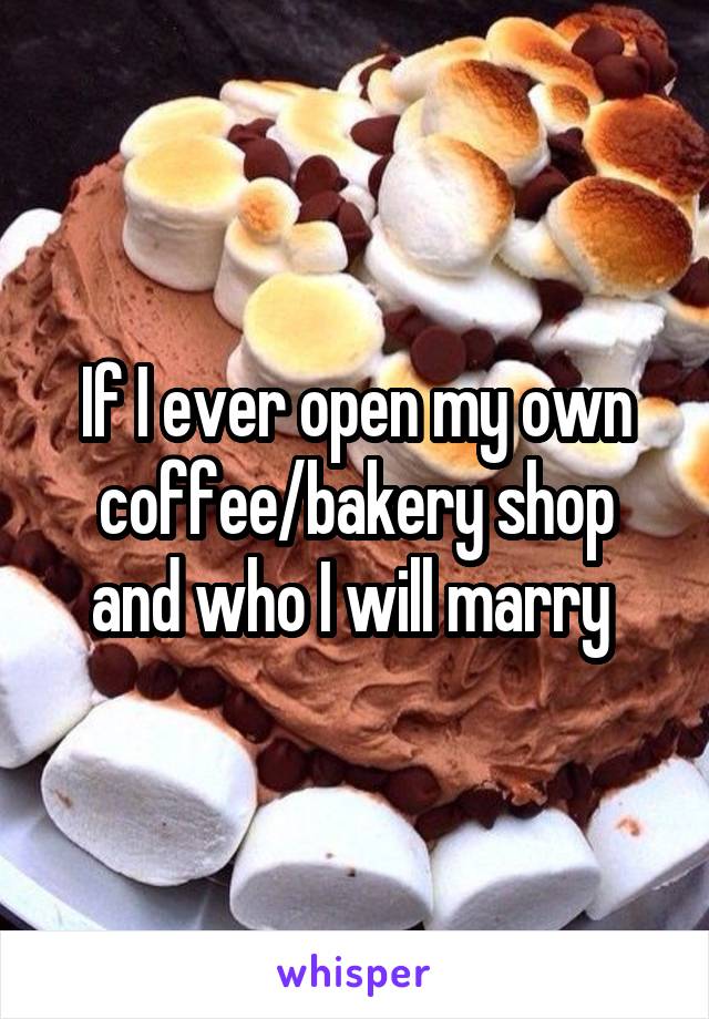 If I ever open my own coffee/bakery shop and who I will marry 