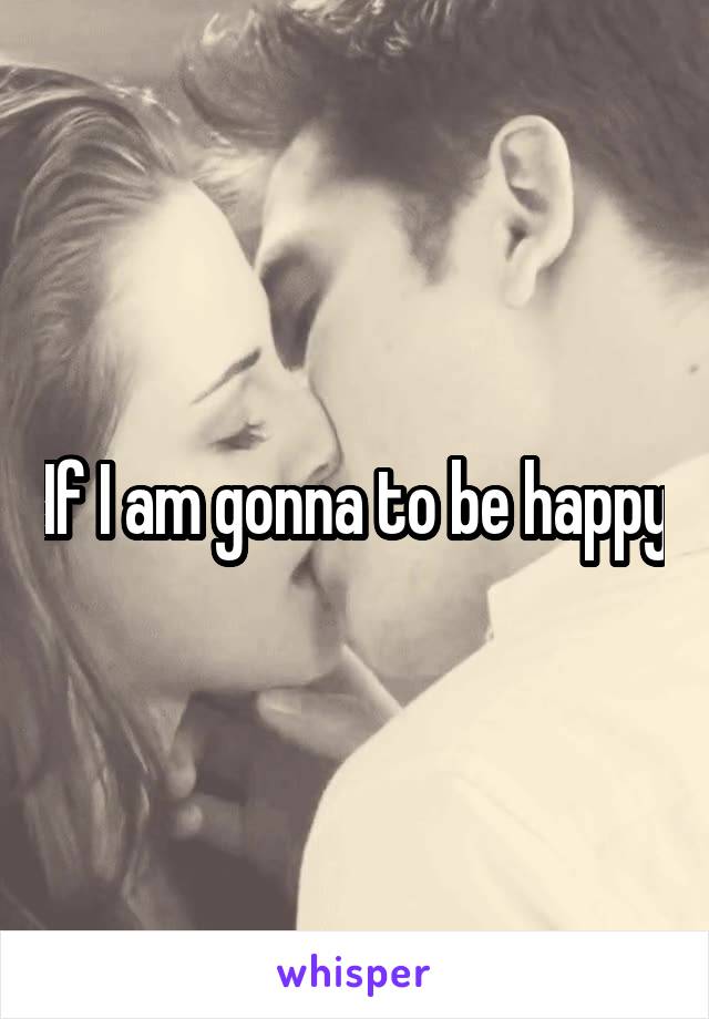 If I am gonna to be happy