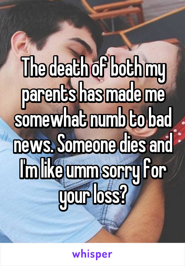 The death of both my parents has made me somewhat numb to bad news. Someone dies and I'm like umm sorry for your loss?