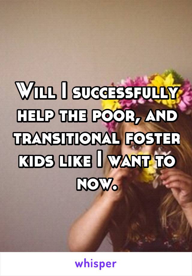 Will I successfully help the poor, and transitional foster kids like I want to now.