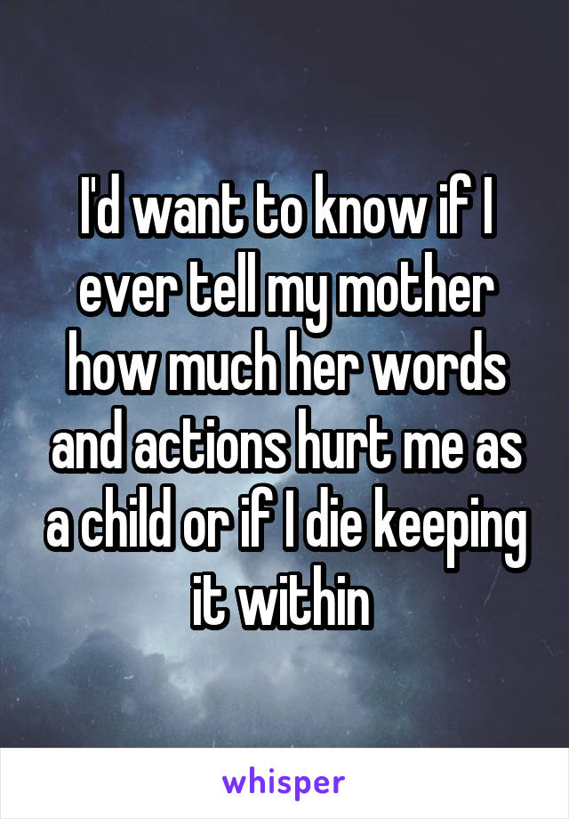 I'd want to know if I ever tell my mother how much her words and actions hurt me as a child or if I die keeping it within 