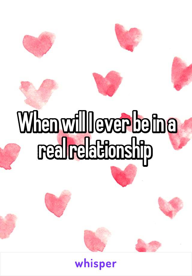 When will I ever be in a real relationship 