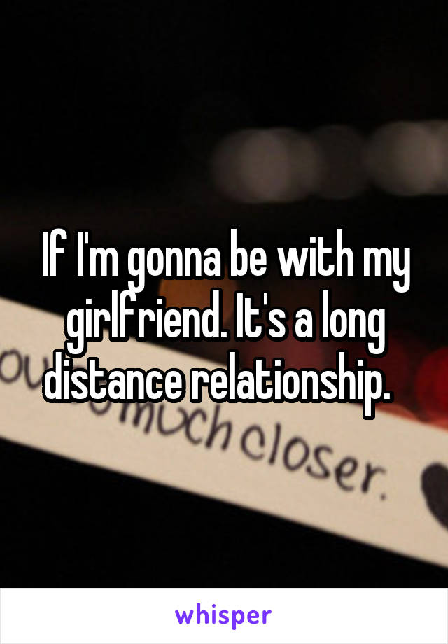 If I'm gonna be with my girlfriend. It's a long distance relationship.  