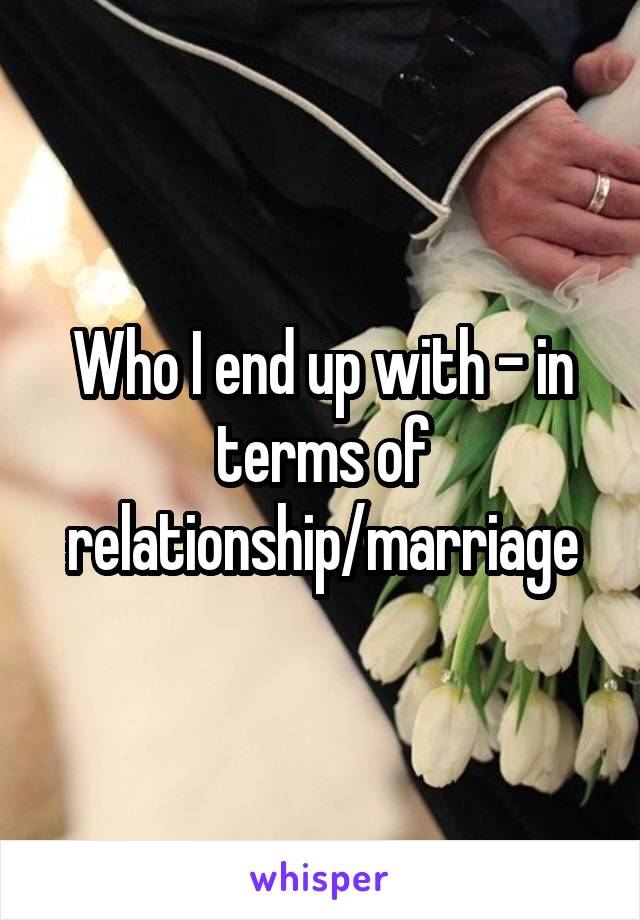 Who I end up with - in terms of relationship/marriage