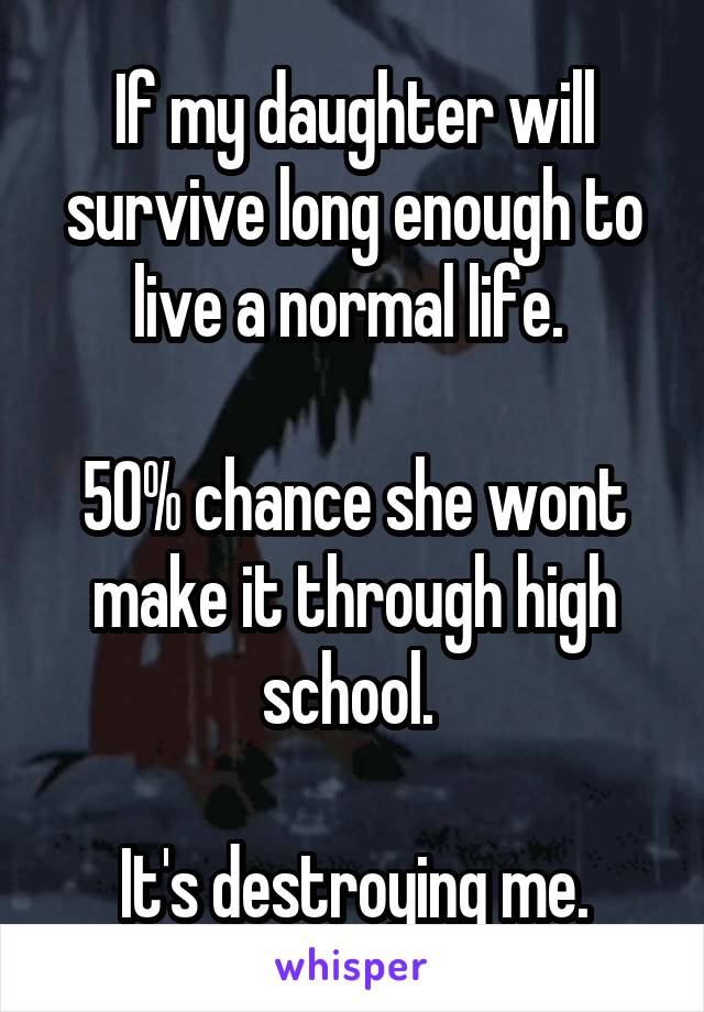 If my daughter will survive long enough to live a normal life. 

50% chance she wont make it through high school. 

It's destroying me.