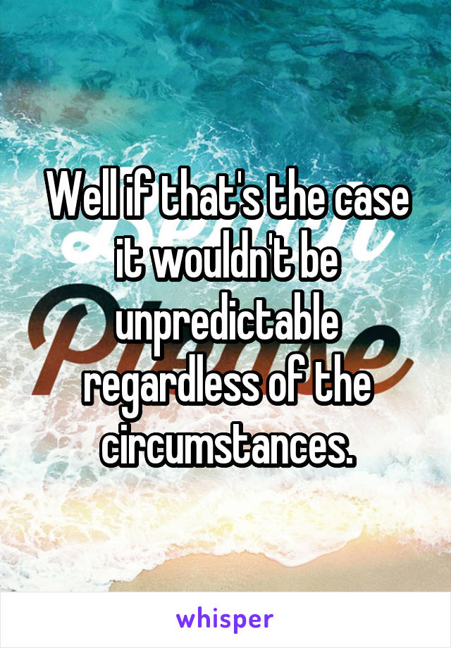 Well if that's the case it wouldn't be unpredictable regardless of the circumstances.