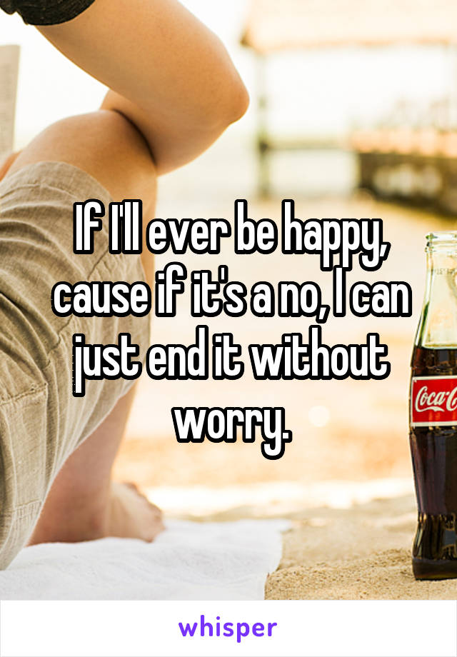 If I'll ever be happy, cause if it's a no, I can just end it without worry.