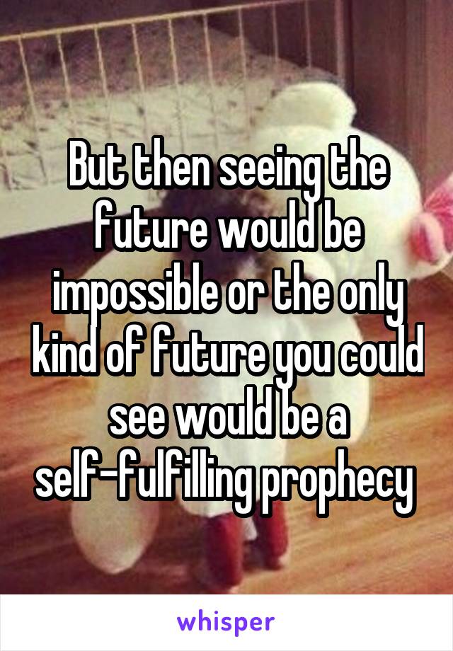 But then seeing the future would be impossible or the only kind of future you could see would be a self-fulfilling prophecy 