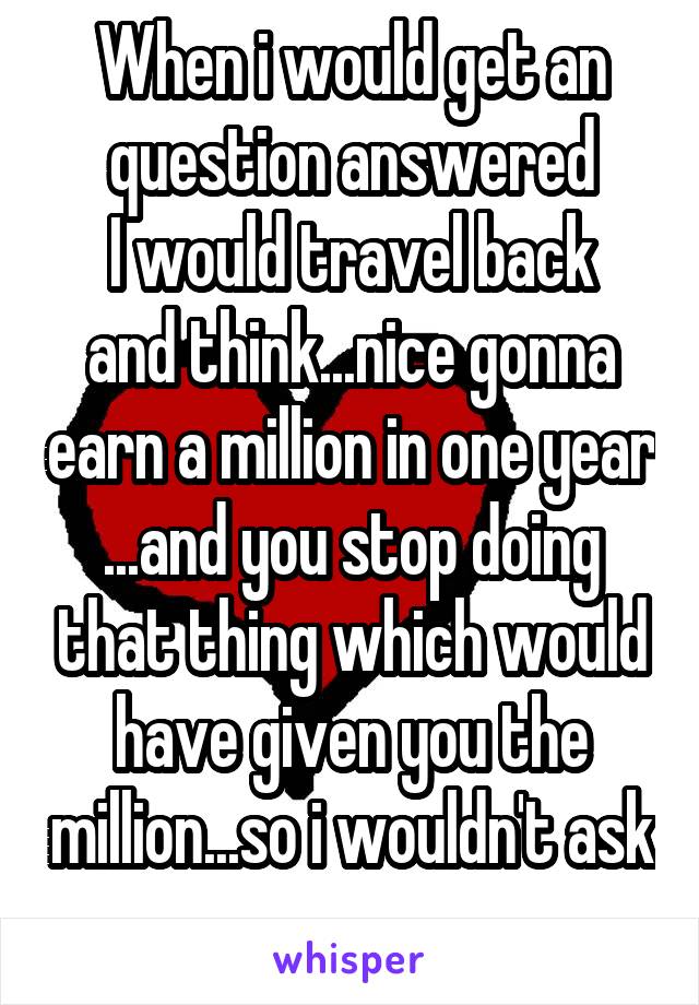 When i would get an question answered
I would travel back and think...nice gonna earn a million in one year ...and you stop doing that thing which would have given you the million...so i wouldn't ask 