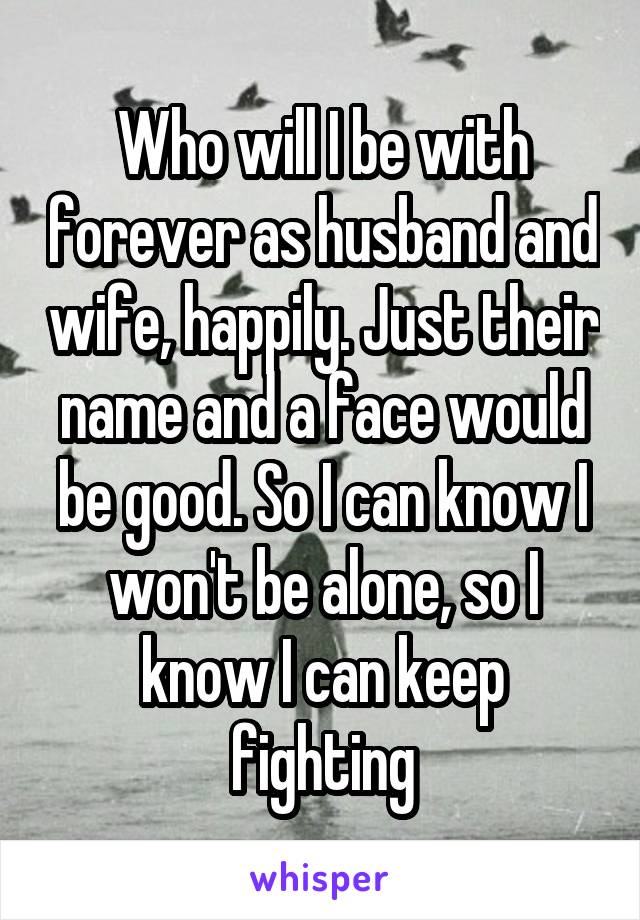 Who will I be with forever as husband and wife, happily. Just their name and a face would be good. So I can know I won't be alone, so I know I can keep fighting