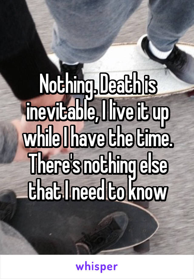 Nothing. Death is inevitable, I live it up while I have the time. There's nothing else that I need to know