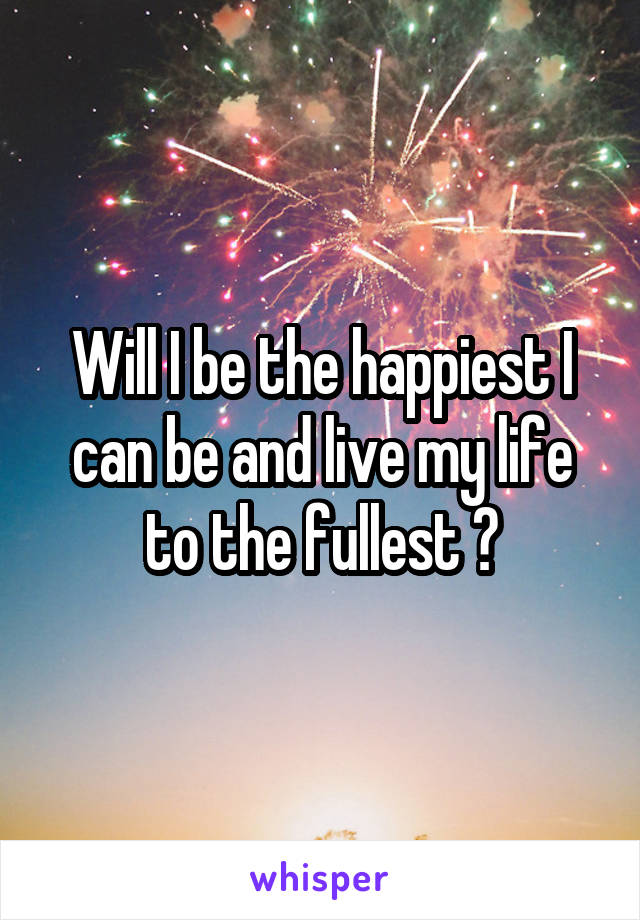 Will I be the happiest I can be and live my life to the fullest ?