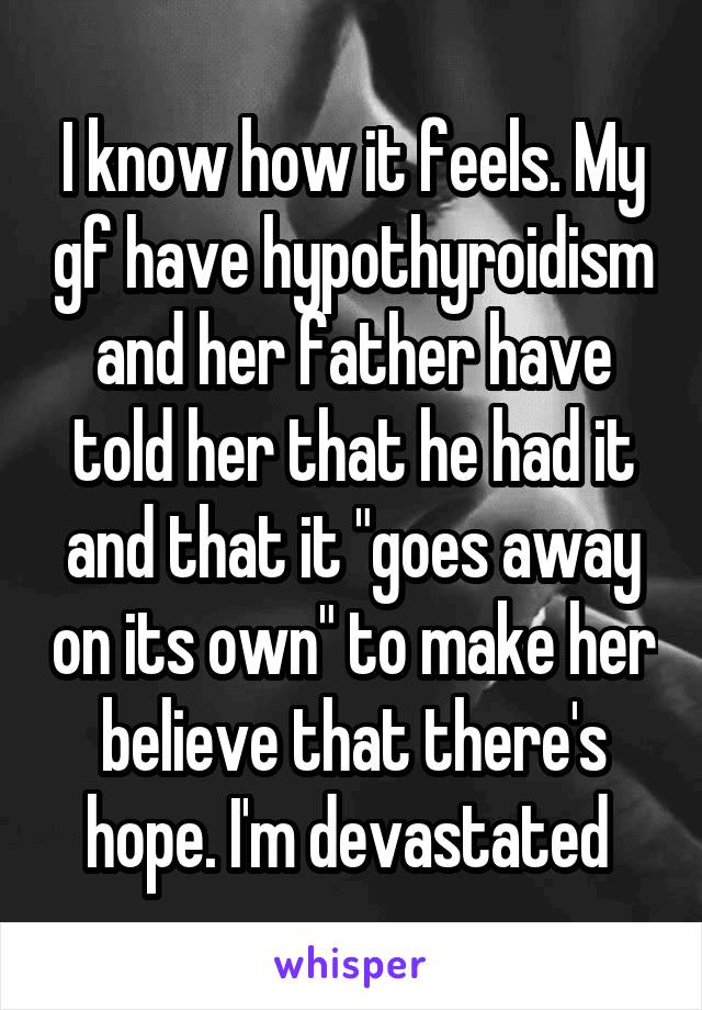 I know how it feels. My gf have hypothyroidism and her father have told her that he had it and that it "goes away on its own" to make her believe that there's hope. I'm devastated 