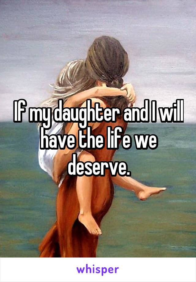 If my daughter and I will have the life we deserve.