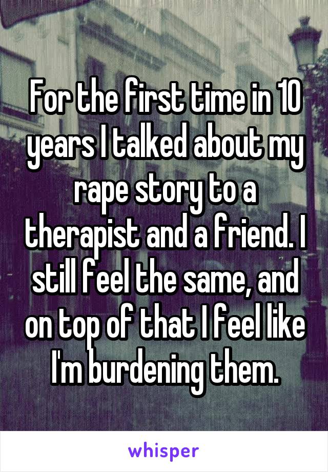 For the first time in 10 years I talked about my rape story to a therapist and a friend. I still feel the same, and on top of that I feel like I'm burdening them.