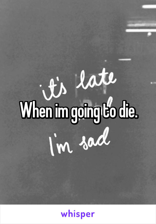 When im going to die.