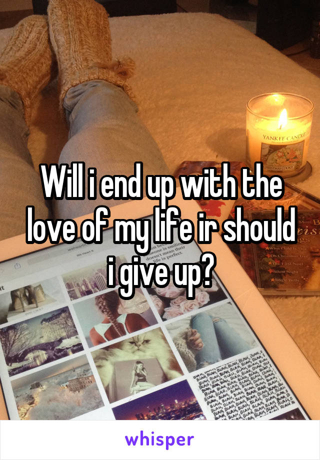 Will i end up with the love of my life ir should i give up?