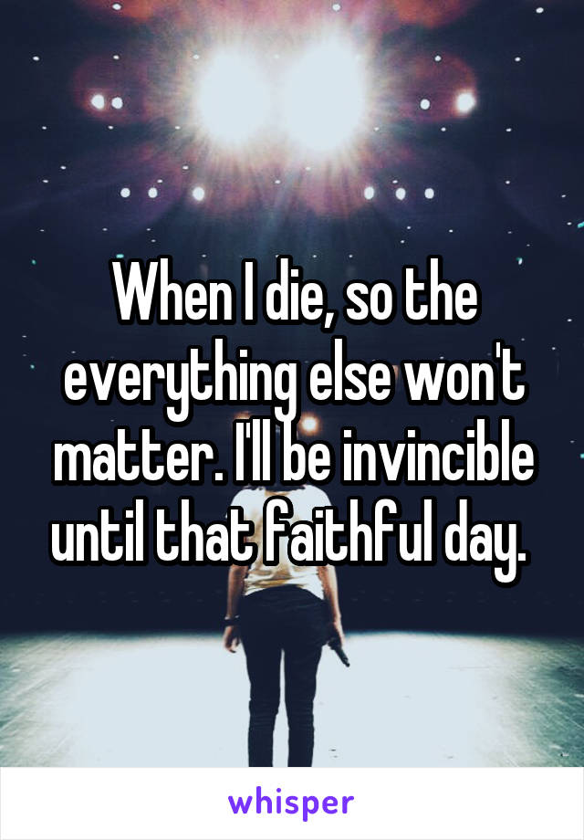 When I die, so the everything else won't matter. I'll be invincible until that faithful day. 