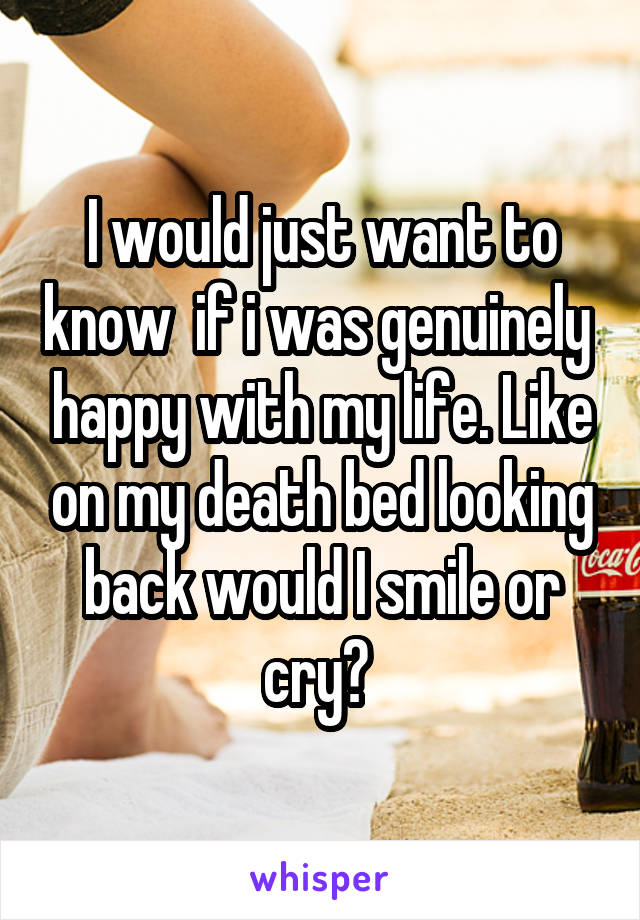 I would just want to know  if i was genuinely  happy with my life. Like on my death bed looking back would I smile or cry? 