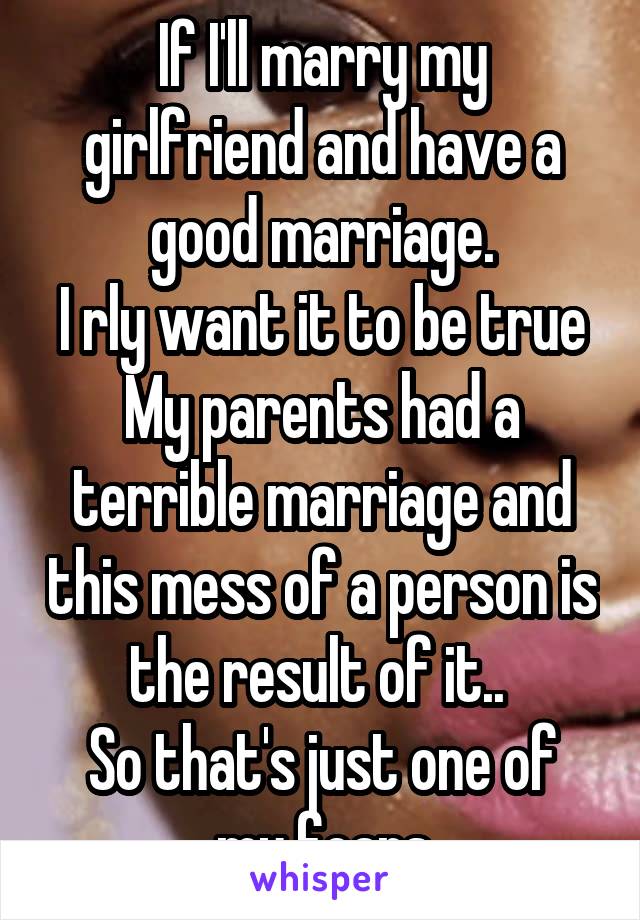 If I'll marry my girlfriend and have a good marriage.
I rly want it to be true
My parents had a terrible marriage and this mess of a person is the result of it.. 
So that's just one of my fears