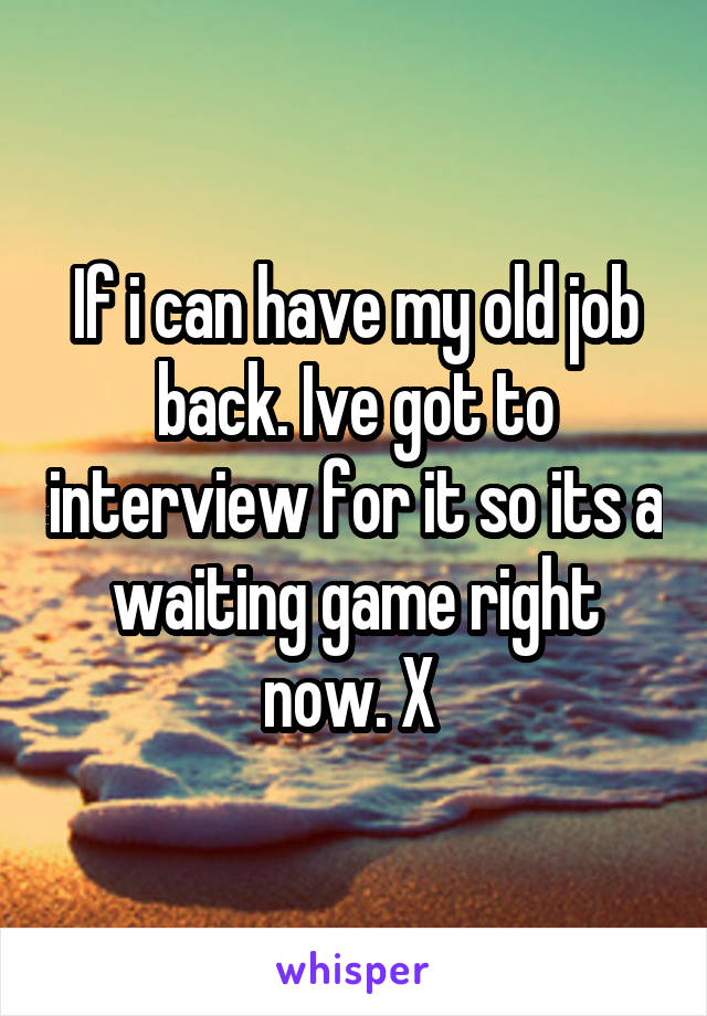 If i can have my old job back. Ive got to interview for it so its a waiting game right now. X 