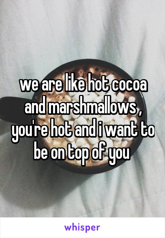 we are like hot cocoa and marshmallows , you're hot and i want to be on top of you 