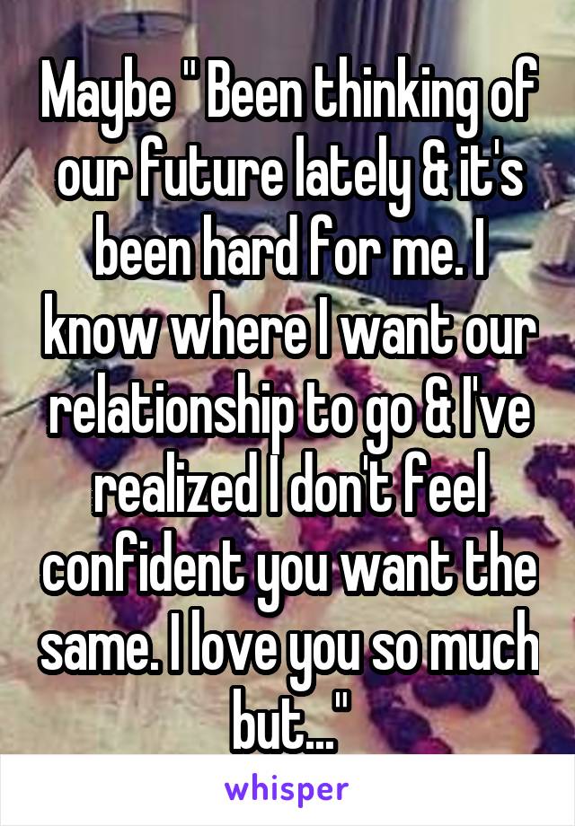 Maybe " Been thinking of our future lately & it's been hard for me. I know where I want our relationship to go & I've realized I don't feel confident you want the same. I love you so much but..."