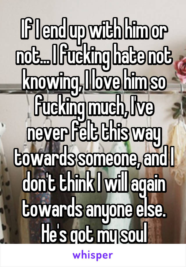 If I end up with him or not... I fucking hate not knowing, I love him so fucking much, I've never felt this way towards someone, and I don't think I will again towards anyone else. He's got my soul