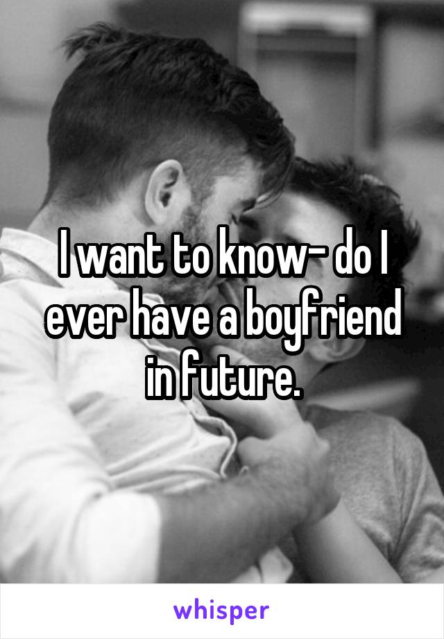 I want to know- do I ever have a boyfriend in future.