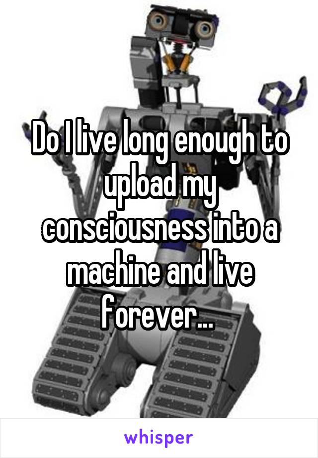 Do I live long enough to upload my consciousness into a machine and live forever... 