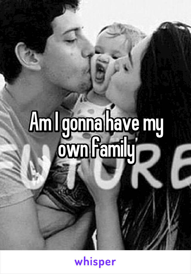 Am I gonna have my own family