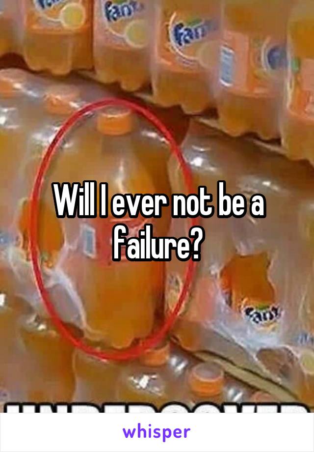 Will I ever not be a failure?