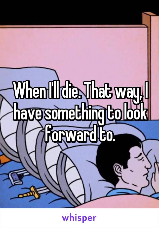 When I'll die. That way, I have something to look forward to.