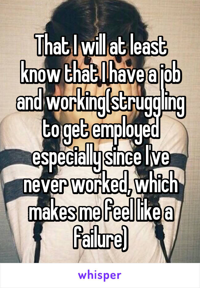 That I will at least know that I have a job and working(struggling to get employed especially since I've never worked, which makes me feel like a failure)