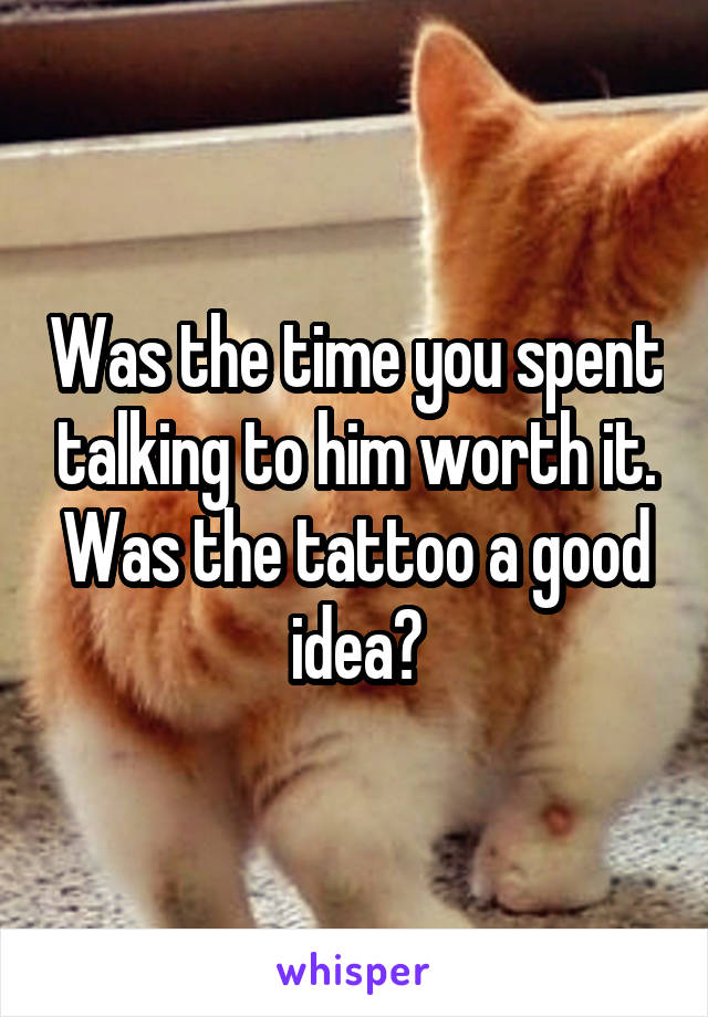 Was the time you spent talking to him worth it. Was the tattoo a good idea?